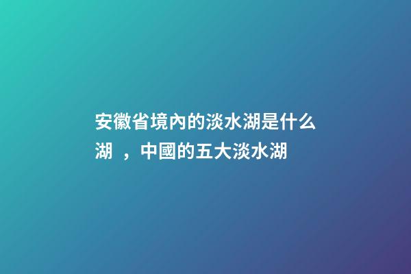 安徽省境內的淡水湖是什么湖，中國的五大淡水湖